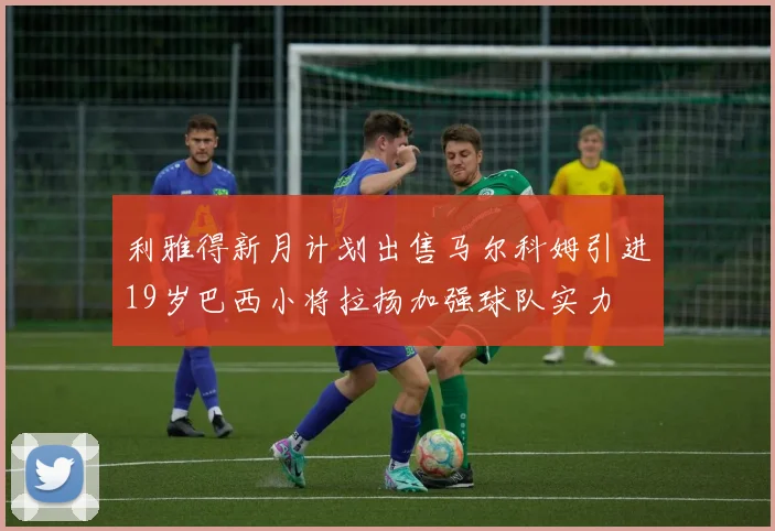 利雅得新月计划出售马尔科姆引进19岁巴西小将拉扬加强球队实力